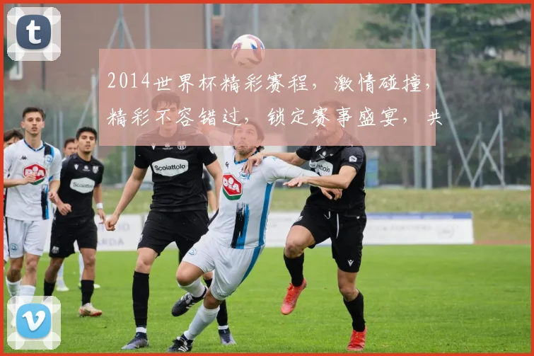 2014世界杯精彩赛程，激情碰撞，精彩不容错过，锁定赛事盛宴，共赴足球之旅
