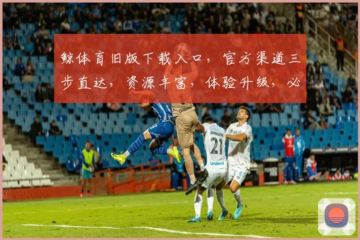 鲸体育旧版下载入口，官方渠道三步直达，资源丰富，体验升级，必看攻略