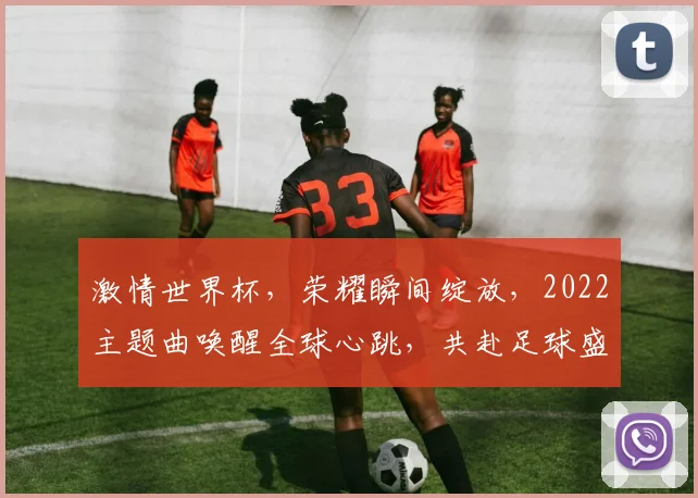 激情世界杯，荣耀瞬间绽放，2022主题曲唤醒全球心跳，共赴足球盛宴