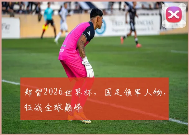 郑智2026世界杯，国足领军人物，征战全球巅峰
