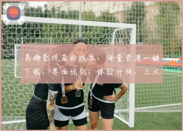 易趣影视最新版本，海量资源一键下载，界面优化，体验升级，三大亮点，不容错过